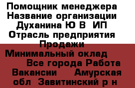 Помощник менеджера › Название организации ­ Духанина Ю.В, ИП › Отрасль предприятия ­ Продажи › Минимальный оклад ­ 15 000 - Все города Работа » Вакансии   . Амурская обл.,Завитинский р-н